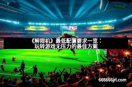 《解限机》最低配置要求一览：玩转游戏无压力的最佳方案