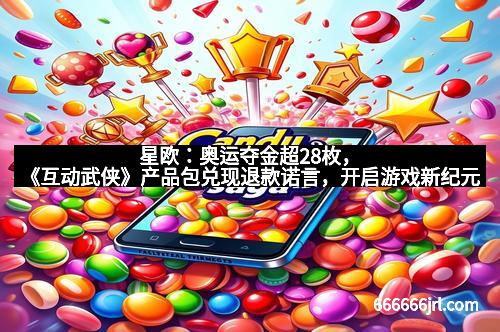 星欧：奥运夺金超28枚，《互动武侠》产品包兑现退款诺言，开启游戏新纪元