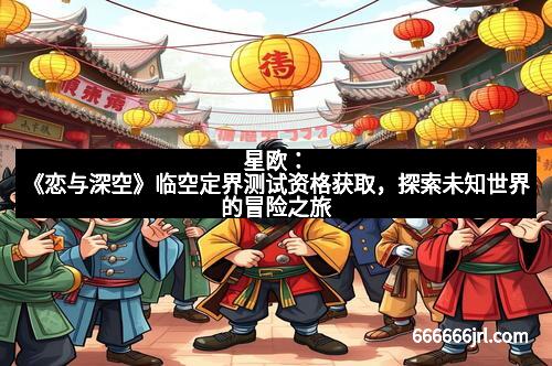 星欧：《恋与深空》临空定界测试资格获取，探索未知世界的冒险之旅